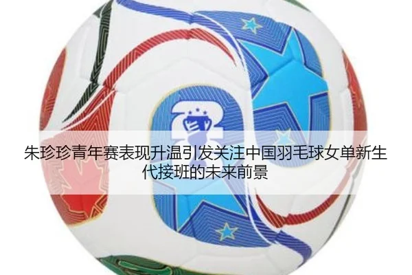朱珍珍青年赛表现升温引发关注中国羽毛球女单新生代接班的未来前景