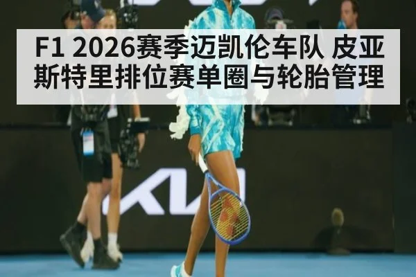 F1 2026赛季迈凯伦车队 皮亚斯特里排位赛单圈与轮胎管理