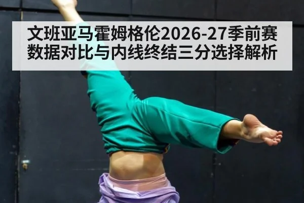 文班亚马霍姆格伦2026-27季前赛数据对比与内线终结三分选择解析
