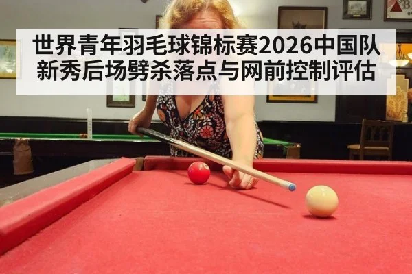 世界青年羽毛球锦标赛2026中国队新秀后场劈杀落点与网前控制评估